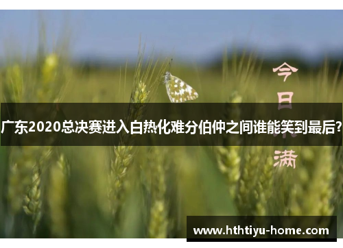 广东2020总决赛进入白热化难分伯仲之间谁能笑到最后？
